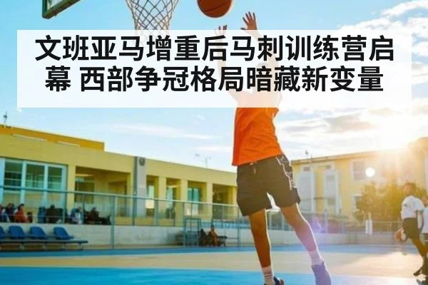 文班亚马增重后马刺训练营启幕 西部争冠格局暗藏新变量