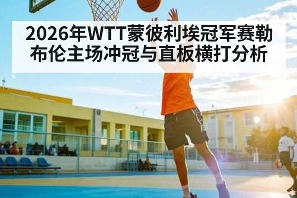 2026年WTT蒙彼利埃冠军赛勒布伦主场冲冠与直板横打分析