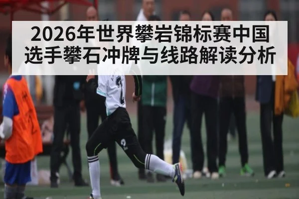 2026年世界攀岩锦标赛中国选手攀石冲牌与线路解读分析