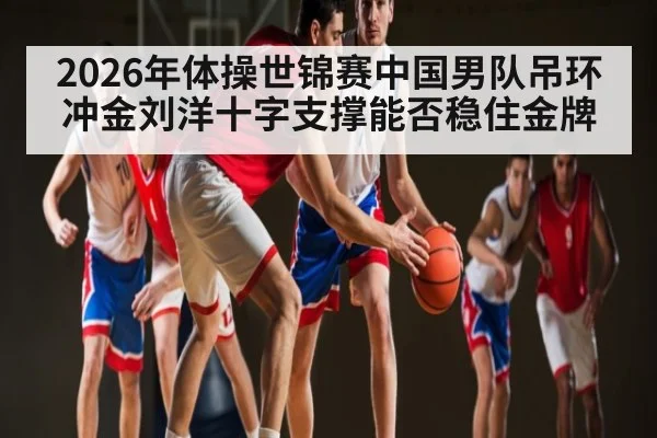 2026年体操世锦赛中国男队吊环冲金刘洋十字支撑能否稳住金牌
