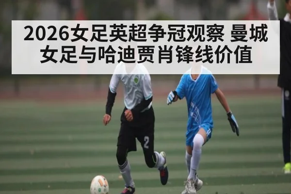 2026女足英超争冠观察 曼城女足与哈迪贾肖锋线价值