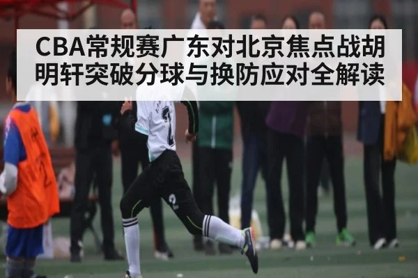 CBA常规赛广东对北京焦点战胡明轩突破分球与换防应对全解读