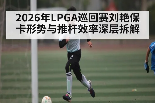 2026年LPGA巡回赛刘艳保卡形势与推杆效率深层拆解